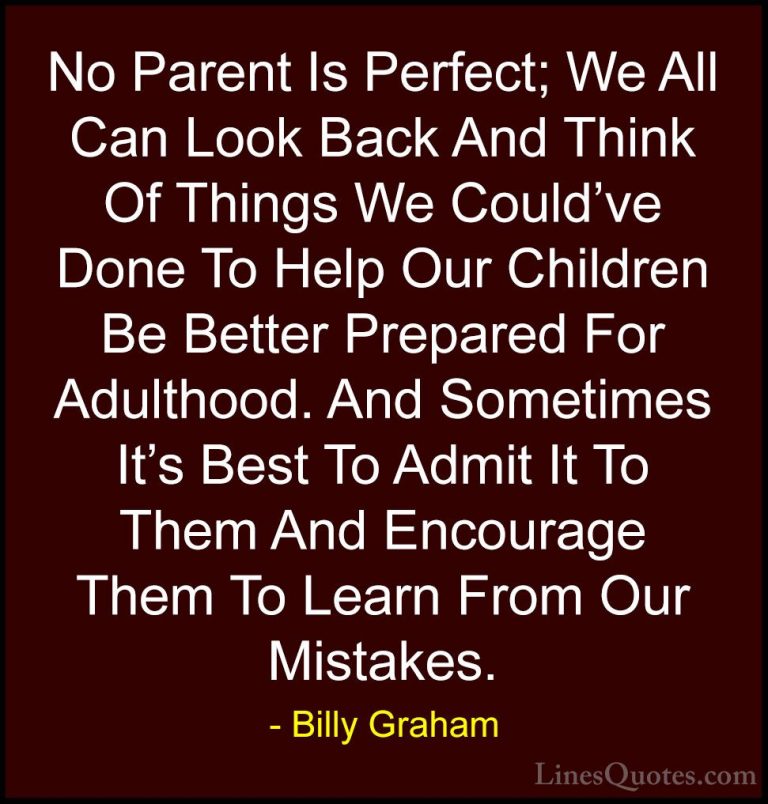Billy Graham Quotes (208) - No Parent Is Perfect; We All Can Look... - QuotesNo Parent Is Perfect; We All Can Look Back And Think Of Things We Could've Done To Help Our Children Be Better Prepared For Adulthood. And Sometimes It's Best To Admit It To Them And Encourage Them To Learn From Our Mistakes.