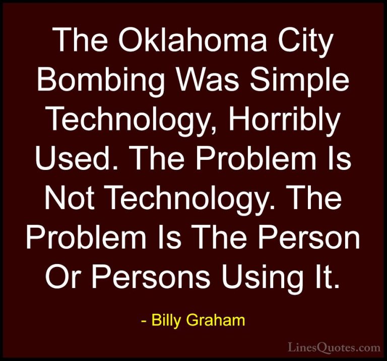 Billy Graham Quotes (209) - The Oklahoma City Bombing Was Simple ... - QuotesThe Oklahoma City Bombing Was Simple Technology, Horribly Used. The Problem Is Not Technology. The Problem Is The Person Or Persons Using It.