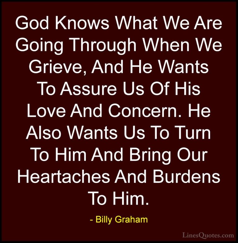 Billy Graham Quotes (211) - God Knows What We Are Going Through W... - QuotesGod Knows What We Are Going Through When We Grieve, And He Wants To Assure Us Of His Love And Concern. He Also Wants Us To Turn To Him And Bring Our Heartaches And Burdens To Him.