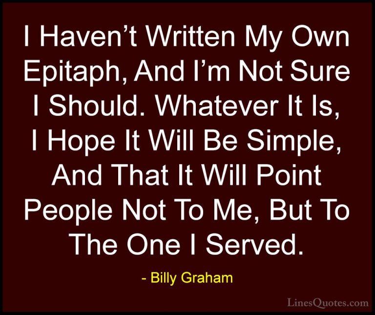 Billy Graham Quotes (212) - I Haven't Written My Own Epitaph, And... - QuotesI Haven't Written My Own Epitaph, And I'm Not Sure I Should. Whatever It Is, I Hope It Will Be Simple, And That It Will Point People Not To Me, But To The One I Served.