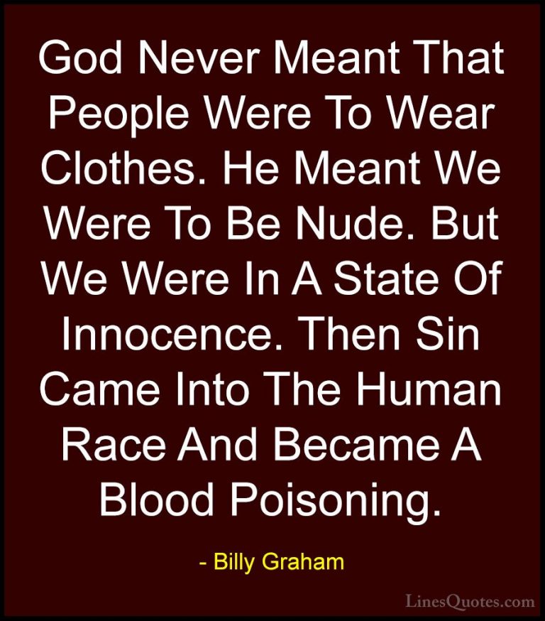 Billy Graham Quotes (214) - God Never Meant That People Were To W... - QuotesGod Never Meant That People Were To Wear Clothes. He Meant We Were To Be Nude. But We Were In A State Of Innocence. Then Sin Came Into The Human Race And Became A Blood Poisoning.