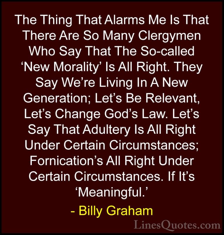 Billy Graham Quotes (217) - The Thing That Alarms Me Is That Ther... - QuotesThe Thing That Alarms Me Is That There Are So Many Clergymen Who Say That The So-called 'New Morality' Is All Right. They Say We're Living In A New Generation; Let's Be Relevant, Let's Change God's Law. Let's Say That Adultery Is All Right Under Certain Circumstances; Fornication's All Right Under Certain Circumstances. If It's 'Meaningful.'