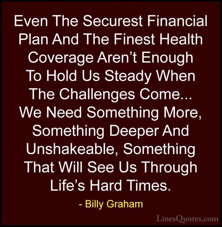 Billy Graham Quotes (25) - Even The Securest Financial Plan And T... - QuotesEven The Securest Financial Plan And The Finest Health Coverage Aren't Enough To Hold Us Steady When The Challenges Come... We Need Something More, Something Deeper And Unshakeable, Something That Will See Us Through Life's Hard Times.