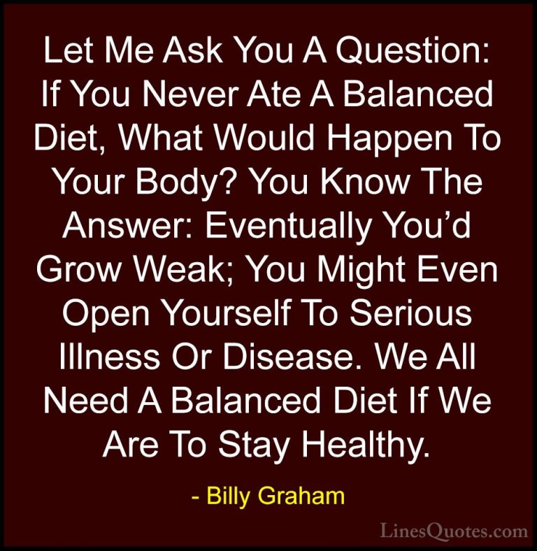Billy Graham Quotes (27) - Let Me Ask You A Question: If You Neve... - QuotesLet Me Ask You A Question: If You Never Ate A Balanced Diet, What Would Happen To Your Body? You Know The Answer: Eventually You'd Grow Weak; You Might Even Open Yourself To Serious Illness Or Disease. We All Need A Balanced Diet If We Are To Stay Healthy.