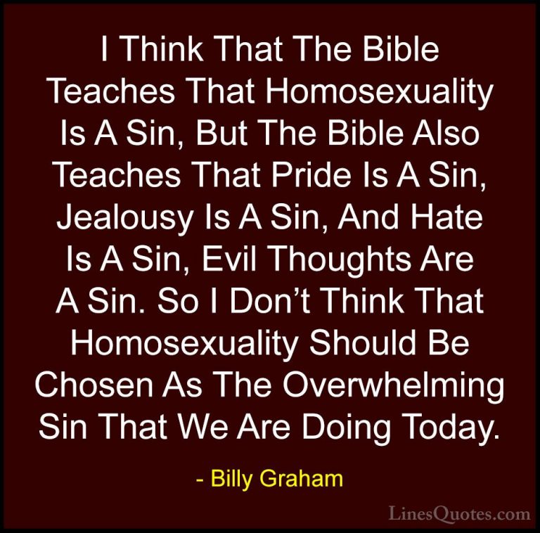 Billy Graham Quotes (29) - I Think That The Bible Teaches That Ho... - QuotesI Think That The Bible Teaches That Homosexuality Is A Sin, But The Bible Also Teaches That Pride Is A Sin, Jealousy Is A Sin, And Hate Is A Sin, Evil Thoughts Are A Sin. So I Don't Think That Homosexuality Should Be Chosen As The Overwhelming Sin That We Are Doing Today.