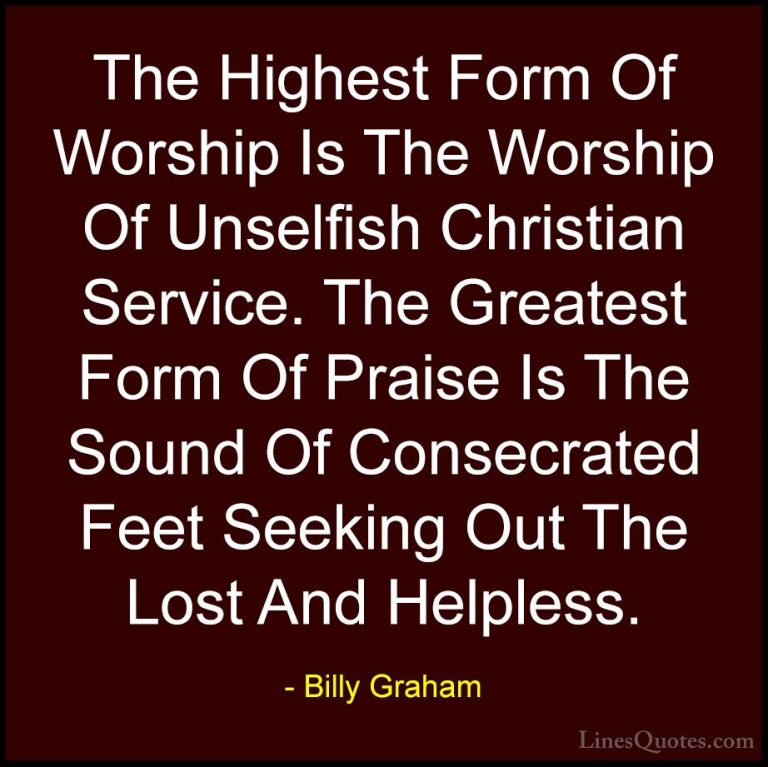 Billy Graham Quotes (36) - The Highest Form Of Worship Is The Wor... - QuotesThe Highest Form Of Worship Is The Worship Of Unselfish Christian Service. The Greatest Form Of Praise Is The Sound Of Consecrated Feet Seeking Out The Lost And Helpless.