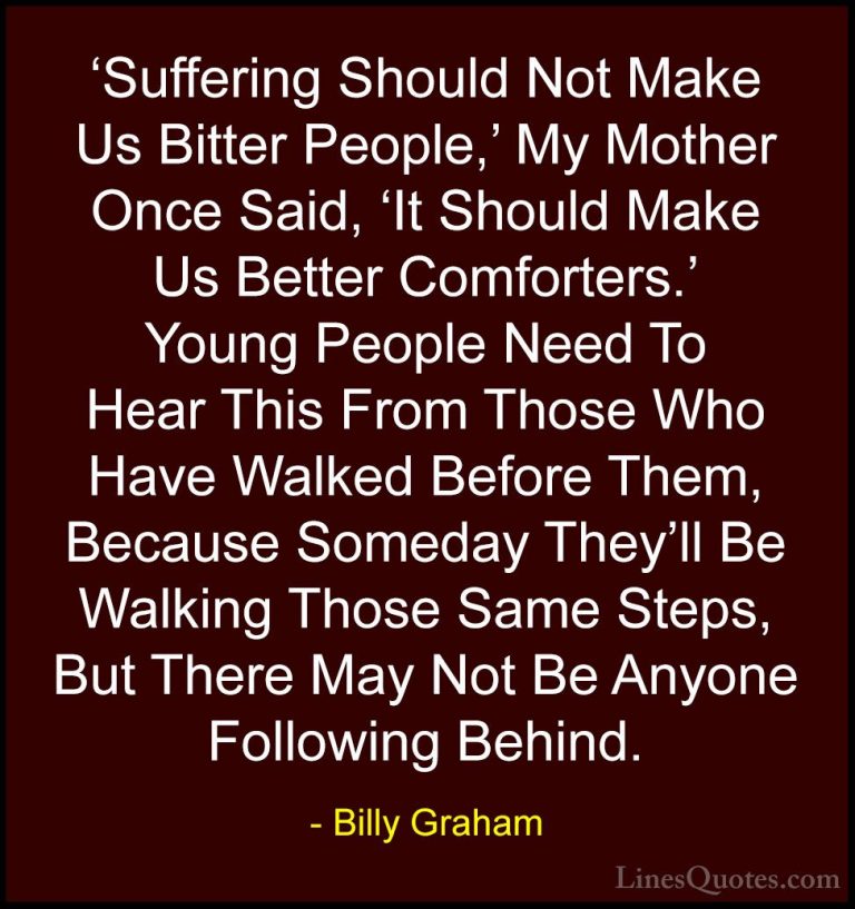 Billy Graham Quotes (37) - 'Suffering Should Not Make Us Bitter P... - Quotes'Suffering Should Not Make Us Bitter People,' My Mother Once Said, 'It Should Make Us Better Comforters.' Young People Need To Hear This From Those Who Have Walked Before Them, Because Someday They'll Be Walking Those Same Steps, But There May Not Be Anyone Following Behind.