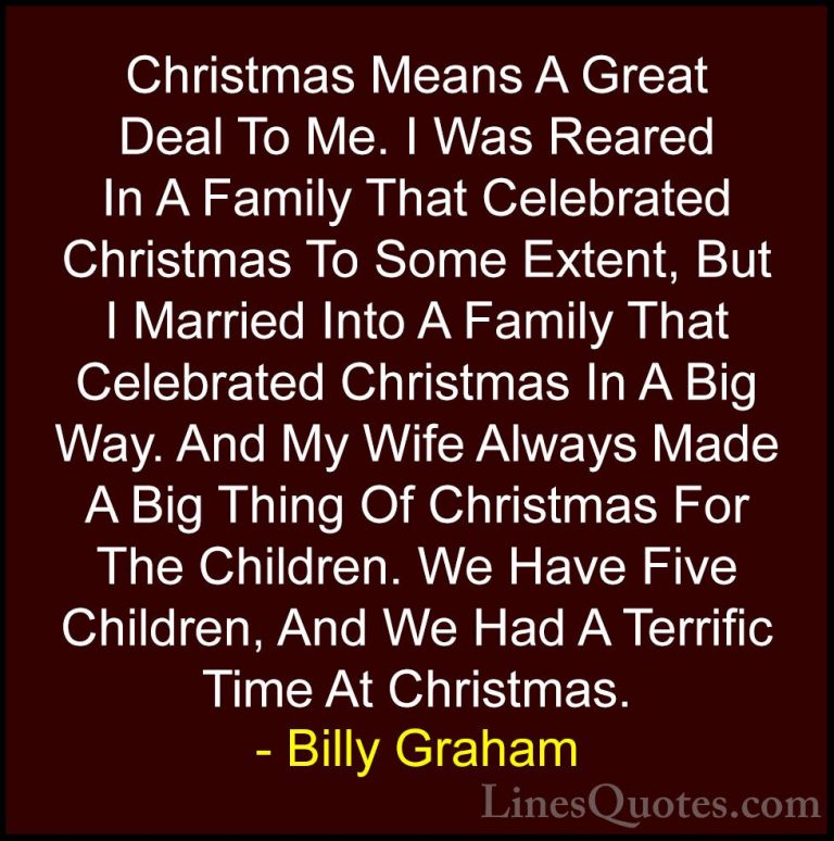 Billy Graham Quotes (40) - Christmas Means A Great Deal To Me. I ... - QuotesChristmas Means A Great Deal To Me. I Was Reared In A Family That Celebrated Christmas To Some Extent, But I Married Into A Family That Celebrated Christmas In A Big Way. And My Wife Always Made A Big Thing Of Christmas For The Children. We Have Five Children, And We Had A Terrific Time At Christmas.