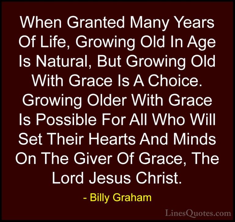 Billy Graham Quotes (43) - When Granted Many Years Of Life, Growi... - QuotesWhen Granted Many Years Of Life, Growing Old In Age Is Natural, But Growing Old With Grace Is A Choice. Growing Older With Grace Is Possible For All Who Will Set Their Hearts And Minds On The Giver Of Grace, The Lord Jesus Christ.