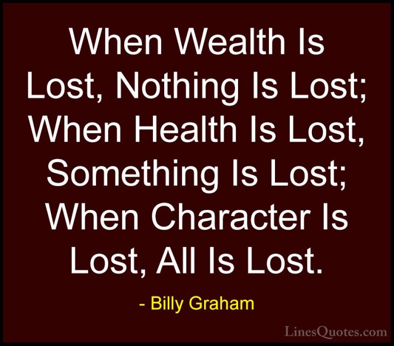 Billy Graham Quotes (55) - When Wealth Is Lost, Nothing Is Lost; ... - QuotesWhen Wealth Is Lost, Nothing Is Lost; When Health Is Lost, Something Is Lost; When Character Is Lost, All Is Lost.