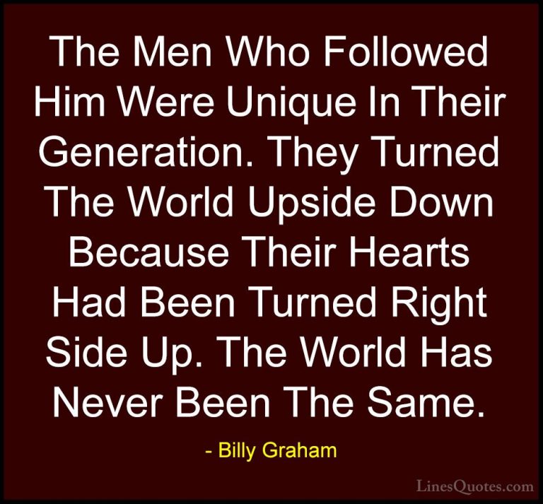 Billy Graham Quotes (56) - The Men Who Followed Him Were Unique I... - QuotesThe Men Who Followed Him Were Unique In Their Generation. They Turned The World Upside Down Because Their Hearts Had Been Turned Right Side Up. The World Has Never Been The Same.