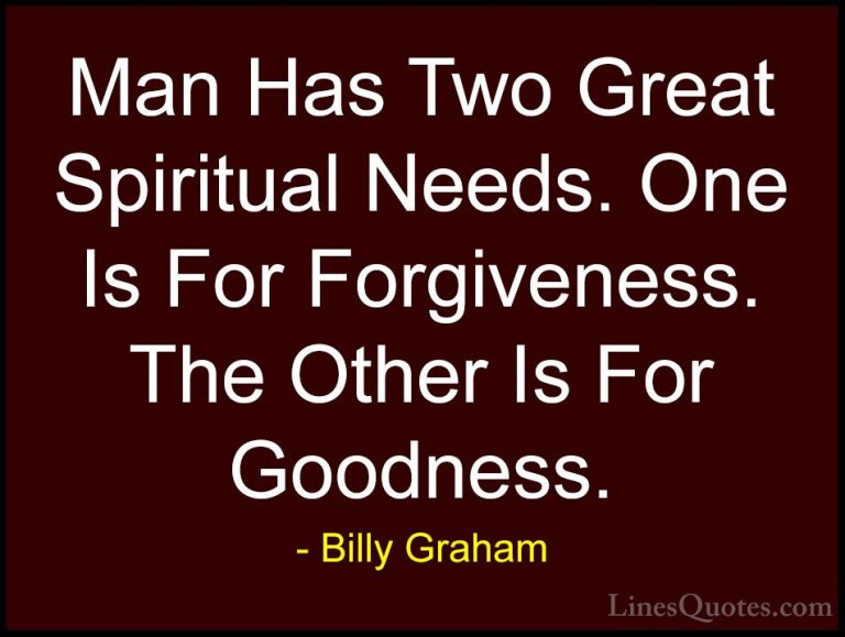 Billy Graham Quotes (59) - Man Has Two Great Spiritual Needs. One... - QuotesMan Has Two Great Spiritual Needs. One Is For Forgiveness. The Other Is For Goodness.