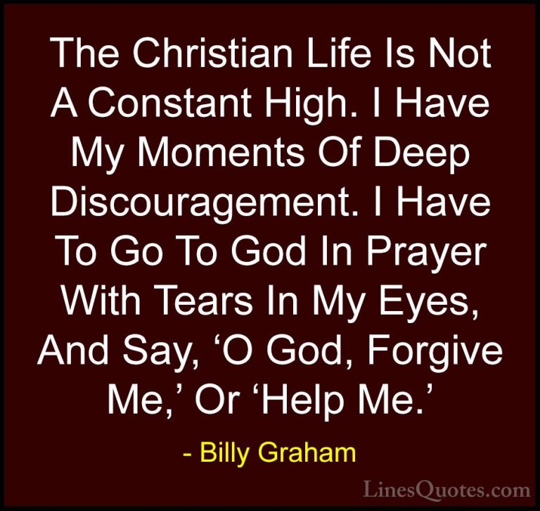 Billy Graham Quotes (7) - The Christian Life Is Not A Constant Hi... - QuotesThe Christian Life Is Not A Constant High. I Have My Moments Of Deep Discouragement. I Have To Go To God In Prayer With Tears In My Eyes, And Say, 'O God, Forgive Me,' Or 'Help Me.'