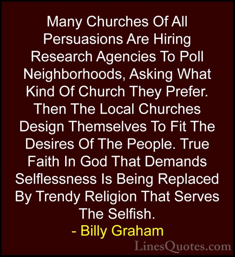Billy Graham Quotes (8) - Many Churches Of All Persuasions Are Hi... - QuotesMany Churches Of All Persuasions Are Hiring Research Agencies To Poll Neighborhoods, Asking What Kind Of Church They Prefer. Then The Local Churches Design Themselves To Fit The Desires Of The People. True Faith In God That Demands Selflessness Is Being Replaced By Trendy Religion That Serves The Selfish.