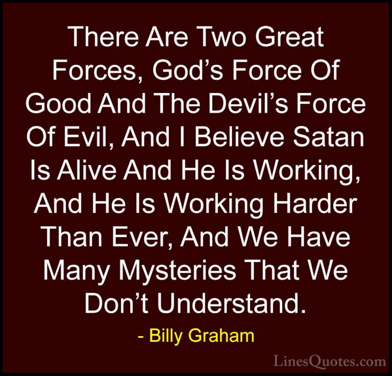 Billy Graham Quotes (84) - There Are Two Great Forces, God's Forc... - QuotesThere Are Two Great Forces, God's Force Of Good And The Devil's Force Of Evil, And I Believe Satan Is Alive And He Is Working, And He Is Working Harder Than Ever, And We Have Many Mysteries That We Don't Understand.