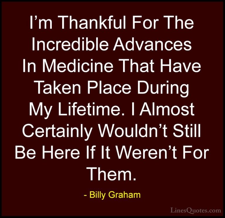 Billy Graham Quotes (86) - I'm Thankful For The Incredible Advanc... - QuotesI'm Thankful For The Incredible Advances In Medicine That Have Taken Place During My Lifetime. I Almost Certainly Wouldn't Still Be Here If It Weren't For Them.