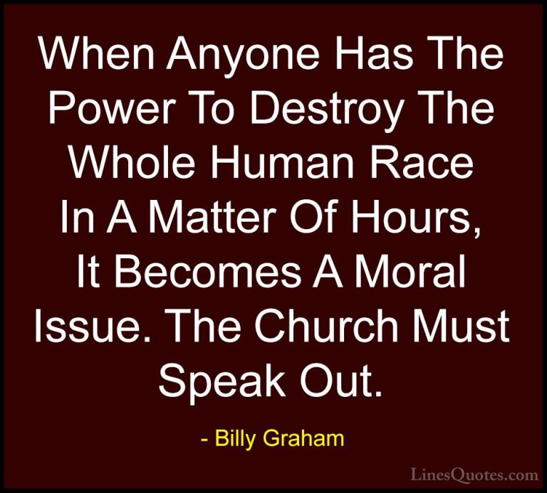 Billy Graham Quotes (88) - When Anyone Has The Power To Destroy T... - QuotesWhen Anyone Has The Power To Destroy The Whole Human Race In A Matter Of Hours, It Becomes A Moral Issue. The Church Must Speak Out.