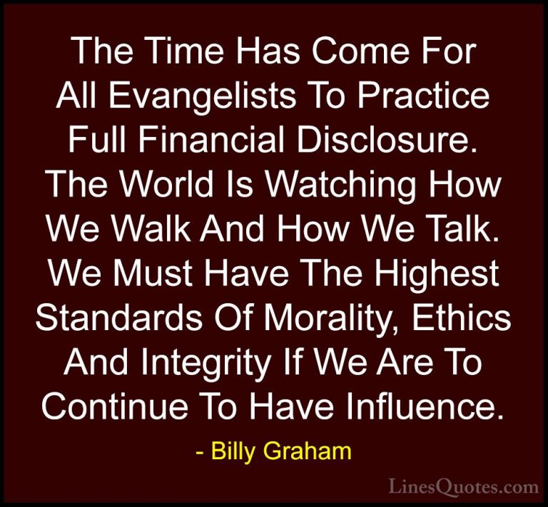 Billy Graham Quotes (89) - The Time Has Come For All Evangelists ... - QuotesThe Time Has Come For All Evangelists To Practice Full Financial Disclosure. The World Is Watching How We Walk And How We Talk. We Must Have The Highest Standards Of Morality, Ethics And Integrity If We Are To Continue To Have Influence.
