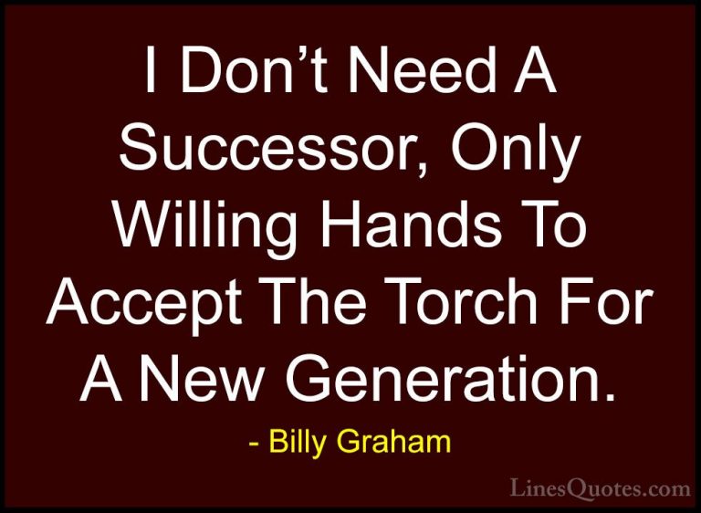 Billy Graham Quotes (92) - I Don't Need A Successor, Only Willing... - QuotesI Don't Need A Successor, Only Willing Hands To Accept The Torch For A New Generation.