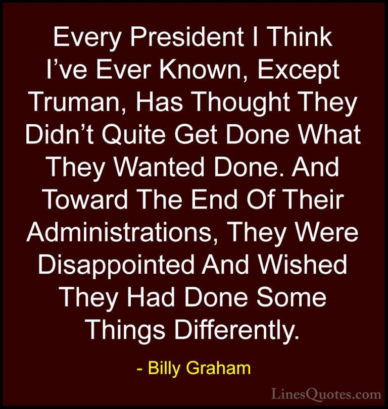 Billy Graham Quotes (96) - Every President I Think I've Ever Know... - QuotesEvery President I Think I've Ever Known, Except Truman, Has Thought They Didn't Quite Get Done What They Wanted Done. And Toward The End Of Their Administrations, They Were Disappointed And Wished They Had Done Some Things Differently.