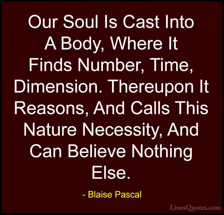 Blaise Pascal Quotes (125) - Our Soul Is Cast Into A Body, Where ... - QuotesOur Soul Is Cast Into A Body, Where It Finds Number, Time, Dimension. Thereupon It Reasons, And Calls This Nature Necessity, And Can Believe Nothing Else.