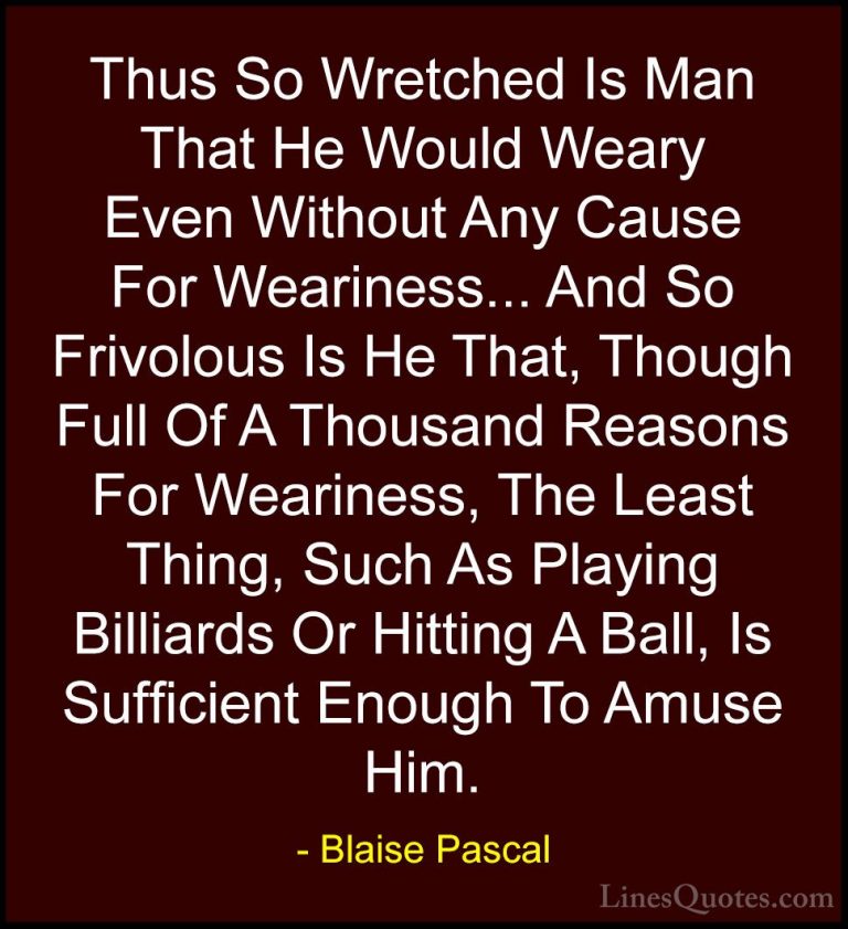 Blaise Pascal Quotes (20) - Thus So Wretched Is Man That He Would... - QuotesThus So Wretched Is Man That He Would Weary Even Without Any Cause For Weariness... And So Frivolous Is He That, Though Full Of A Thousand Reasons For Weariness, The Least Thing, Such As Playing Billiards Or Hitting A Ball, Is Sufficient Enough To Amuse Him.