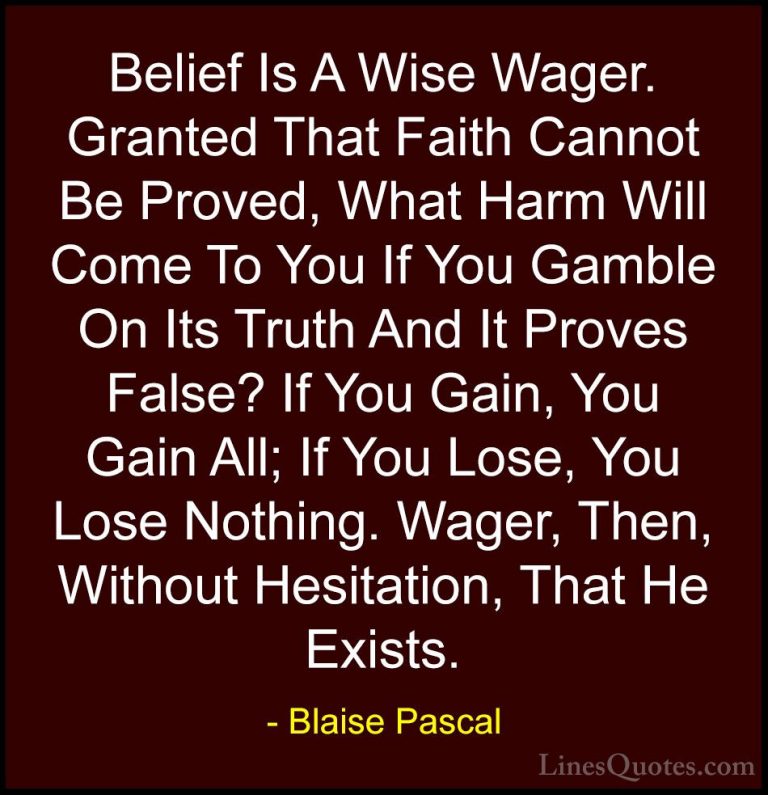 Blaise Pascal Quotes (3) - Belief Is A Wise Wager. Granted That F... - QuotesBelief Is A Wise Wager. Granted That Faith Cannot Be Proved, What Harm Will Come To You If You Gamble On Its Truth And It Proves False? If You Gain, You Gain All; If You Lose, You Lose Nothing. Wager, Then, Without Hesitation, That He Exists.