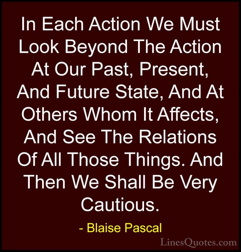 Blaise Pascal Quotes (50) - In Each Action We Must Look Beyond Th... - QuotesIn Each Action We Must Look Beyond The Action At Our Past, Present, And Future State, And At Others Whom It Affects, And See The Relations Of All Those Things. And Then We Shall Be Very Cautious.