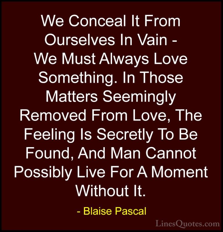 Blaise Pascal Quotes (58) - We Conceal It From Ourselves In Vain ... - QuotesWe Conceal It From Ourselves In Vain - We Must Always Love Something. In Those Matters Seemingly Removed From Love, The Feeling Is Secretly To Be Found, And Man Cannot Possibly Live For A Moment Without It.