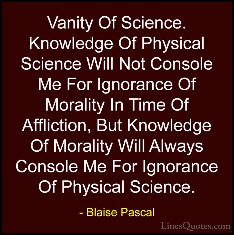 Blaise Pascal Quotes (72) - Vanity Of Science. Knowledge Of Physi... - QuotesVanity Of Science. Knowledge Of Physical Science Will Not Console Me For Ignorance Of Morality In Time Of Affliction, But Knowledge Of Morality Will Always Console Me For Ignorance Of Physical Science.