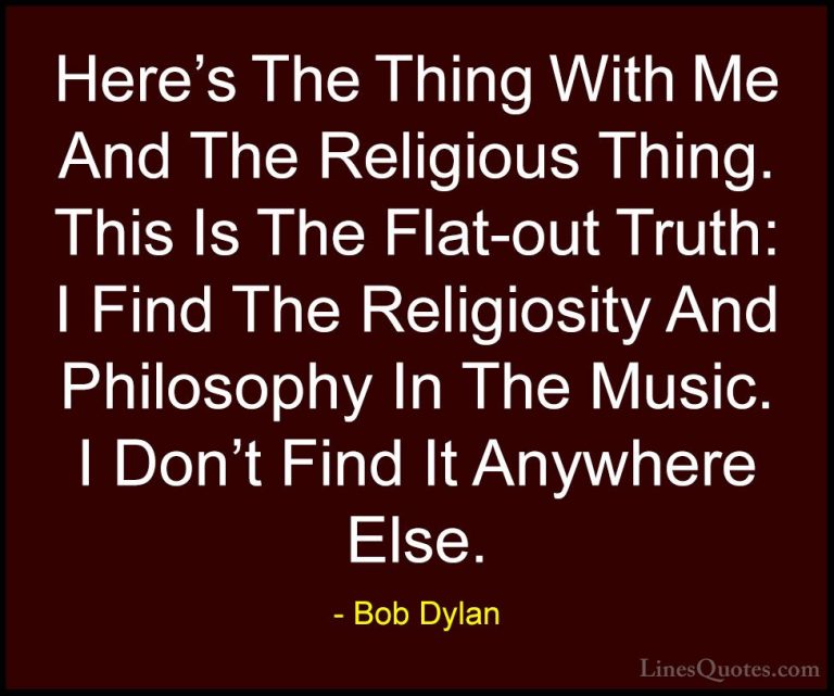 Bob Dylan Quotes (12) - Here's The Thing With Me And The Religiou... - QuotesHere's The Thing With Me And The Religious Thing. This Is The Flat-out Truth: I Find The Religiosity And Philosophy In The Music. I Don't Find It Anywhere Else.
