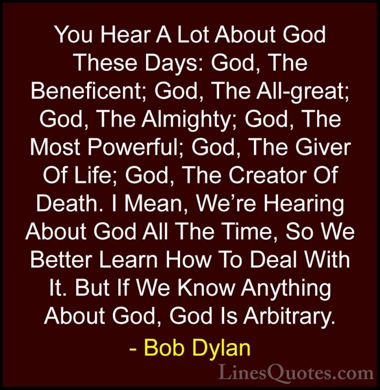 Bob Dylan Quotes (13) - You Hear A Lot About God These Days: God,... - QuotesYou Hear A Lot About God These Days: God, The Beneficent; God, The All-great; God, The Almighty; God, The Most Powerful; God, The Giver Of Life; God, The Creator Of Death. I Mean, We're Hearing About God All The Time, So We Better Learn How To Deal With It. But If We Know Anything About God, God Is Arbitrary.