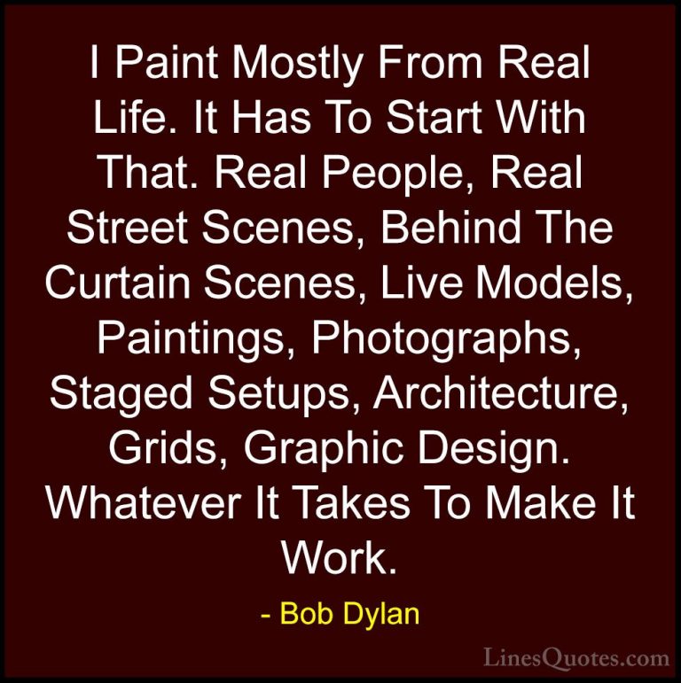 Bob Dylan Quotes (25) - I Paint Mostly From Real Life. It Has To ... - QuotesI Paint Mostly From Real Life. It Has To Start With That. Real People, Real Street Scenes, Behind The Curtain Scenes, Live Models, Paintings, Photographs, Staged Setups, Architecture, Grids, Graphic Design. Whatever It Takes To Make It Work.