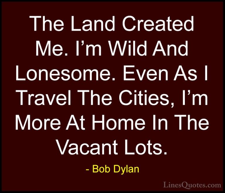 Bob Dylan Quotes (93) - The Land Created Me. I'm Wild And Lonesom... - QuotesThe Land Created Me. I'm Wild And Lonesome. Even As I Travel The Cities, I'm More At Home In The Vacant Lots.