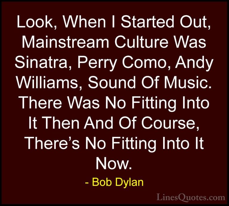 Bob Dylan Quotes (96) - Look, When I Started Out, Mainstream Cult... - QuotesLook, When I Started Out, Mainstream Culture Was Sinatra, Perry Como, Andy Williams, Sound Of Music. There Was No Fitting Into It Then And Of Course, There's No Fitting Into It Now.