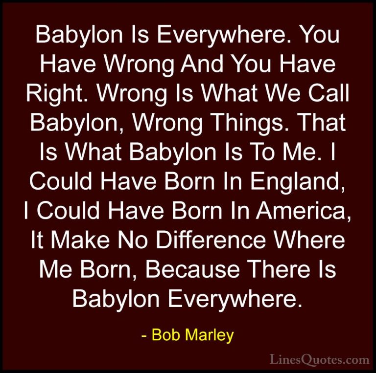 Bob Marley Quotes (22) - Babylon Is Everywhere. You Have Wrong An... - QuotesBabylon Is Everywhere. You Have Wrong And You Have Right. Wrong Is What We Call Babylon, Wrong Things. That Is What Babylon Is To Me. I Could Have Born In England, I Could Have Born In America, It Make No Difference Where Me Born, Because There Is Babylon Everywhere.