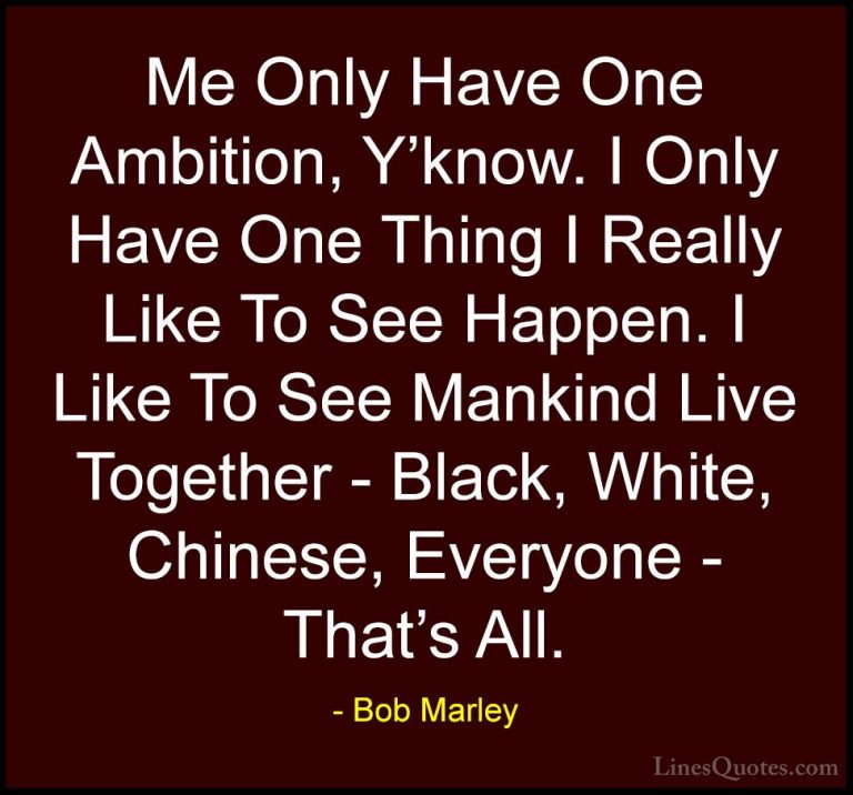 Bob Marley Quotes (23) - Me Only Have One Ambition, Y'know. I Onl... - QuotesMe Only Have One Ambition, Y'know. I Only Have One Thing I Really Like To See Happen. I Like To See Mankind Live Together - Black, White, Chinese, Everyone - That's All.
