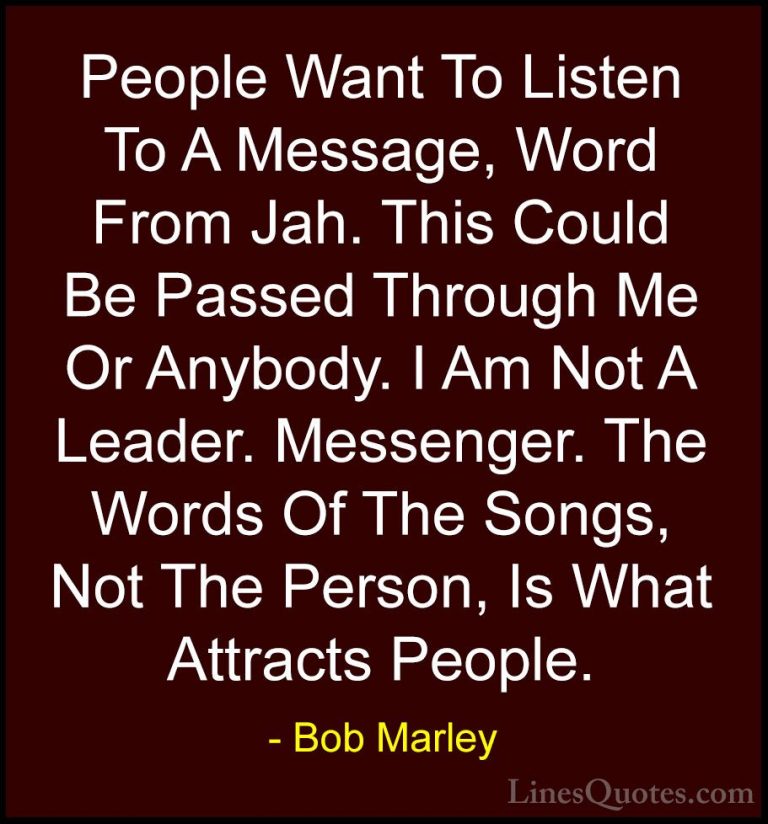 Bob Marley Quotes (24) - People Want To Listen To A Message, Word... - QuotesPeople Want To Listen To A Message, Word From Jah. This Could Be Passed Through Me Or Anybody. I Am Not A Leader. Messenger. The Words Of The Songs, Not The Person, Is What Attracts People.