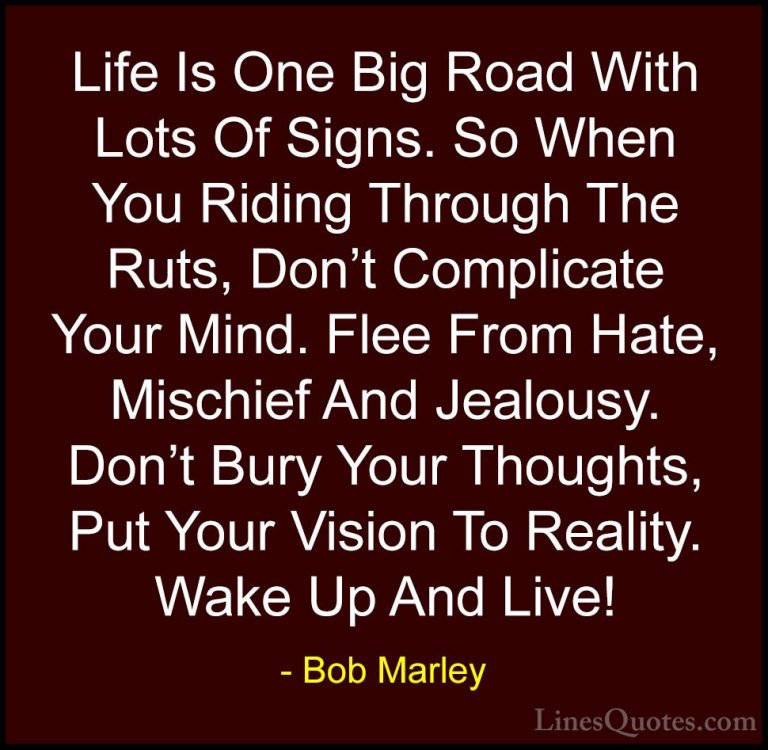 Bob Marley Quotes (3) - Life Is One Big Road With Lots Of Signs. ... - QuotesLife Is One Big Road With Lots Of Signs. So When You Riding Through The Ruts, Don't Complicate Your Mind. Flee From Hate, Mischief And Jealousy. Don't Bury Your Thoughts, Put Your Vision To Reality. Wake Up And Live!