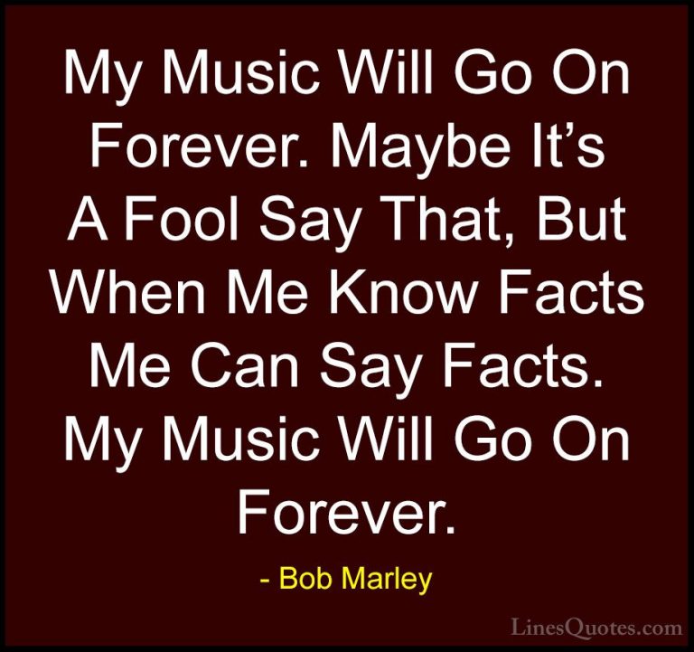 Bob Marley Quotes (32) - My Music Will Go On Forever. Maybe It's ... - QuotesMy Music Will Go On Forever. Maybe It's A Fool Say That, But When Me Know Facts Me Can Say Facts. My Music Will Go On Forever.