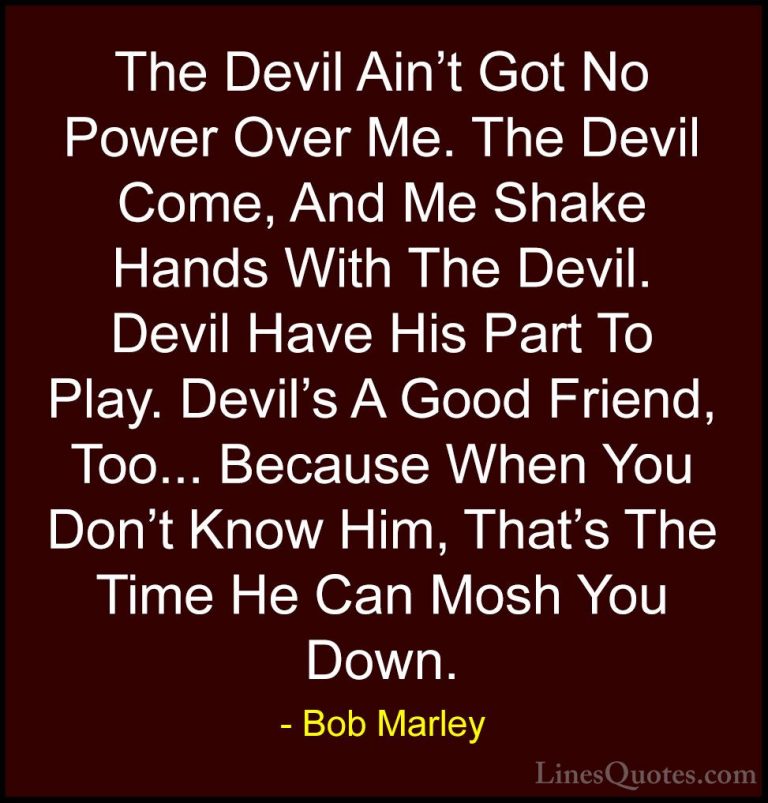 Bob Marley Quotes (39) - The Devil Ain't Got No Power Over Me. Th... - QuotesThe Devil Ain't Got No Power Over Me. The Devil Come, And Me Shake Hands With The Devil. Devil Have His Part To Play. Devil's A Good Friend, Too... Because When You Don't Know Him, That's The Time He Can Mosh You Down.