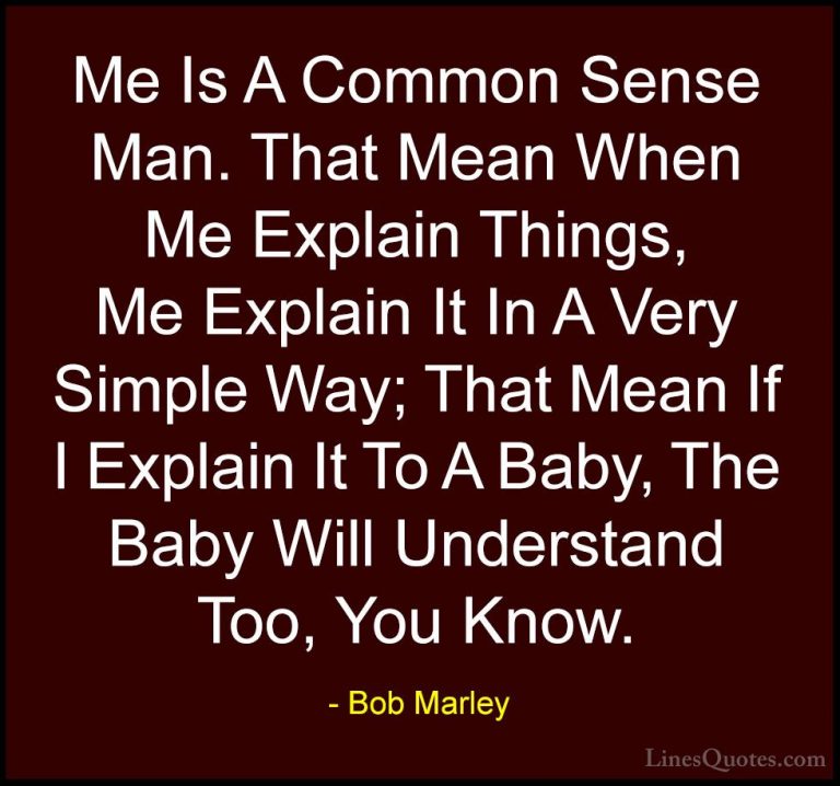 Bob Marley Quotes (46) - Me Is A Common Sense Man. That Mean When... - QuotesMe Is A Common Sense Man. That Mean When Me Explain Things, Me Explain It In A Very Simple Way; That Mean If I Explain It To A Baby, The Baby Will Understand Too, You Know.