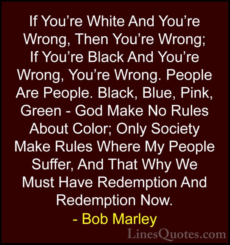 Bob Marley Quotes (7) - If You're White And You're Wrong, Then Yo... - QuotesIf You're White And You're Wrong, Then You're Wrong; If You're Black And You're Wrong, You're Wrong. People Are People. Black, Blue, Pink, Green - God Make No Rules About Color; Only Society Make Rules Where My People Suffer, And That Why We Must Have Redemption And Redemption Now.