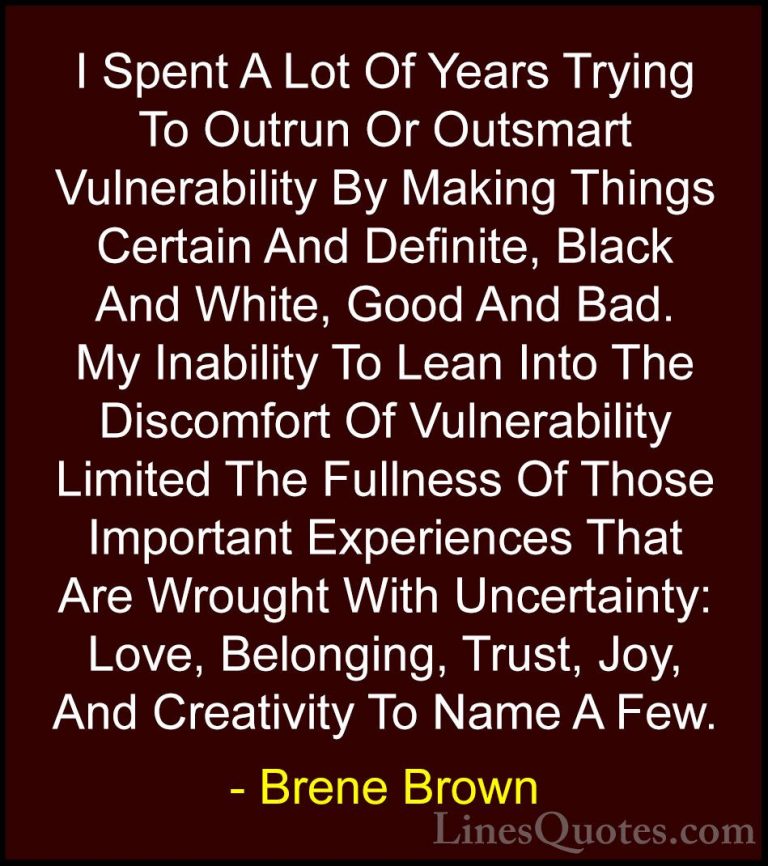 Brene Brown Quotes (1) - I Spent A Lot Of Years Trying To Outrun ... - QuotesI Spent A Lot Of Years Trying To Outrun Or Outsmart Vulnerability By Making Things Certain And Definite, Black And White, Good And Bad. My Inability To Lean Into The Discomfort Of Vulnerability Limited The Fullness Of Those Important Experiences That Are Wrought With Uncertainty: Love, Belonging, Trust, Joy, And Creativity To Name A Few.