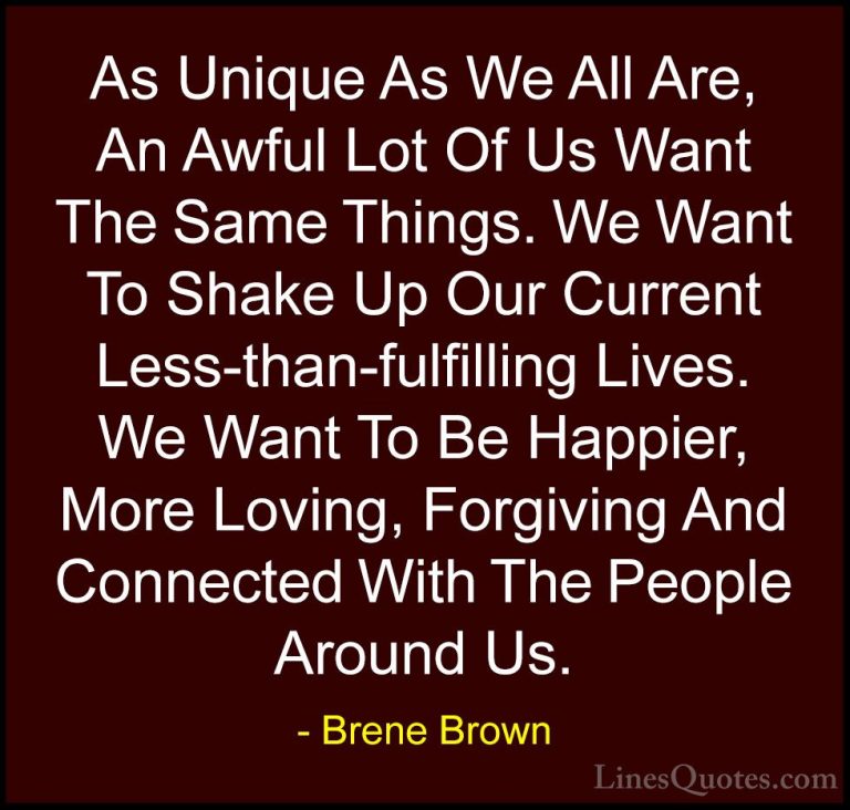 Brene Brown Quotes (10) - As Unique As We All Are, An Awful Lot O... - QuotesAs Unique As We All Are, An Awful Lot Of Us Want The Same Things. We Want To Shake Up Our Current Less-than-fulfilling Lives. We Want To Be Happier, More Loving, Forgiving And Connected With The People Around Us.