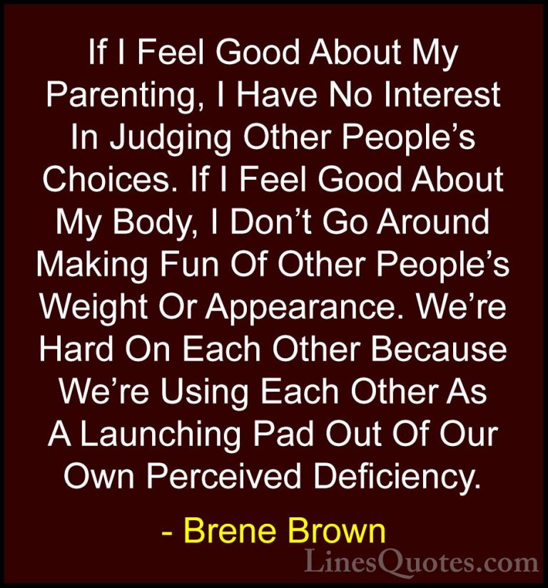 Brene Brown Quotes (11) - If I Feel Good About My Parenting, I Ha... - QuotesIf I Feel Good About My Parenting, I Have No Interest In Judging Other People's Choices. If I Feel Good About My Body, I Don't Go Around Making Fun Of Other People's Weight Or Appearance. We're Hard On Each Other Because We're Using Each Other As A Launching Pad Out Of Our Own Perceived Deficiency.