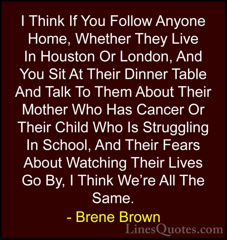 Brene Brown Quotes (15) - I Think If You Follow Anyone Home, Whet... - QuotesI Think If You Follow Anyone Home, Whether They Live In Houston Or London, And You Sit At Their Dinner Table And Talk To Them About Their Mother Who Has Cancer Or Their Child Who Is Struggling In School, And Their Fears About Watching Their Lives Go By, I Think We're All The Same.