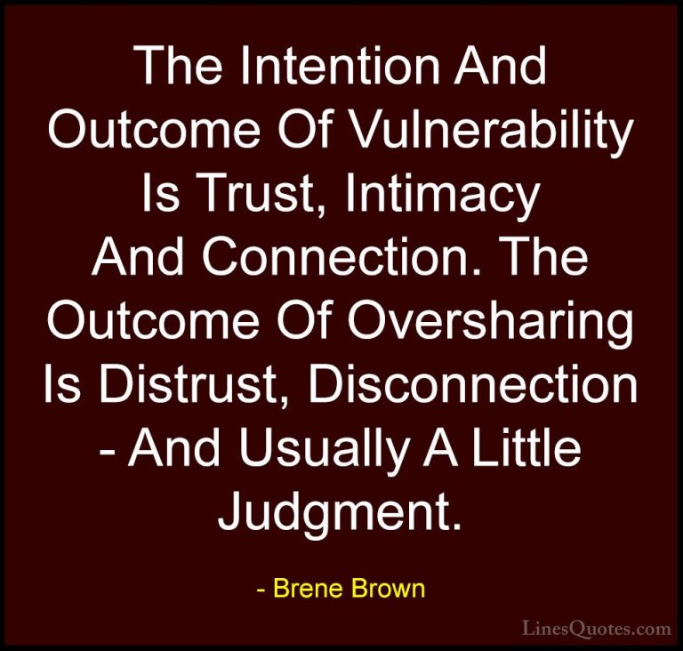 Brene Brown Quotes (21) - The Intention And Outcome Of Vulnerabil... - QuotesThe Intention And Outcome Of Vulnerability Is Trust, Intimacy And Connection. The Outcome Of Oversharing Is Distrust, Disconnection - And Usually A Little Judgment.