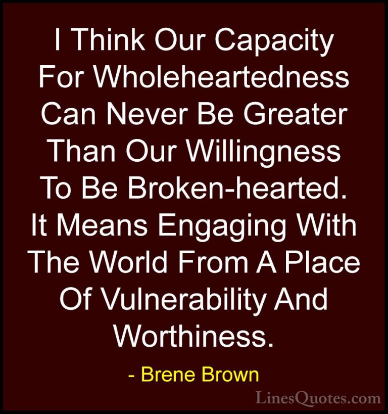 Brene Brown Quotes (22) - I Think Our Capacity For Wholeheartedne... - QuotesI Think Our Capacity For Wholeheartedness Can Never Be Greater Than Our Willingness To Be Broken-hearted. It Means Engaging With The World From A Place Of Vulnerability And Worthiness.