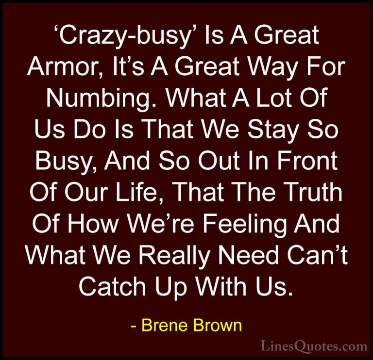 Brene Brown Quotes (23) - 'Crazy-busy' Is A Great Armor, It's A G... - Quotes'Crazy-busy' Is A Great Armor, It's A Great Way For Numbing. What A Lot Of Us Do Is That We Stay So Busy, And So Out In Front Of Our Life, That The Truth Of How We're Feeling And What We Really Need Can't Catch Up With Us.